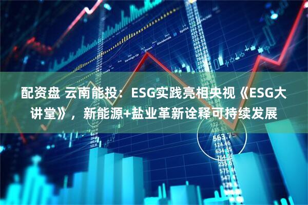 配资盘 云南能投：ESG实践亮相央视《ESG大讲堂》，新能源+盐业革新诠释可持续发展