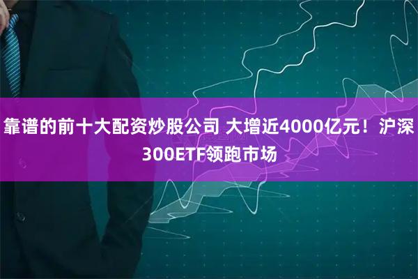 靠谱的前十大配资炒股公司 大增近4000亿元！沪深300ETF领跑市场
