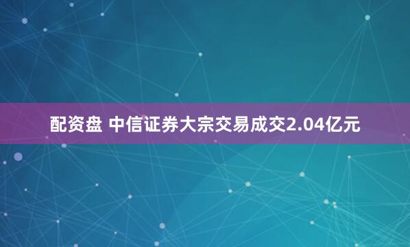 配资盘 中信证券大宗交易成交2.04亿元