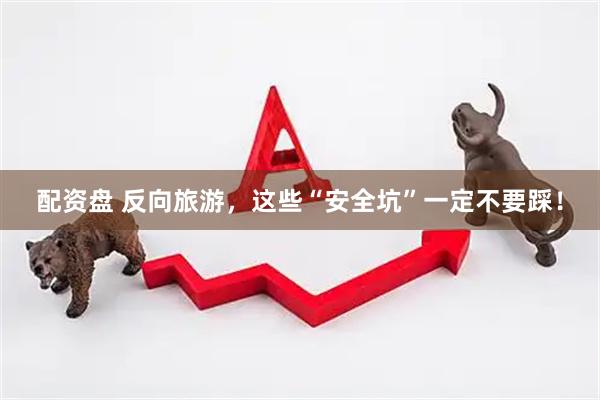 配资盘 反向旅游，这些“安全坑”一定不要踩！