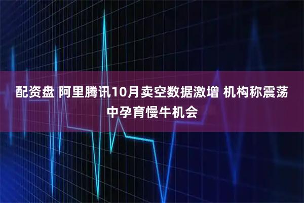 配资盘 阿里腾讯10月卖空数据激增 机构称震荡中孕育慢牛机会