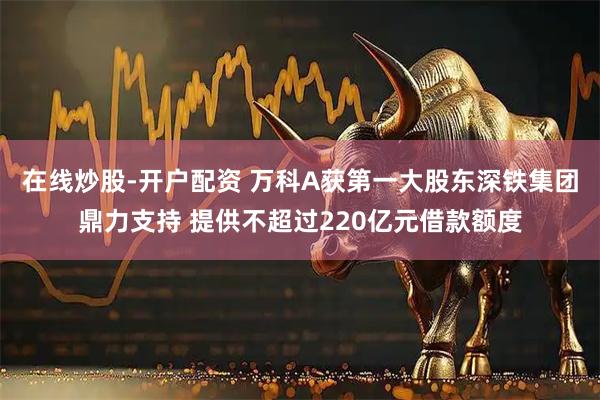 在线炒股-开户配资 万科A获第一大股东深铁集团鼎力支持 提供不超过220亿元借款额度