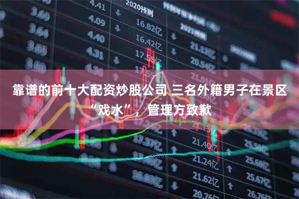 靠谱的前十大配资炒股公司 三名外籍男子在景区“戏水”，管理方致歉