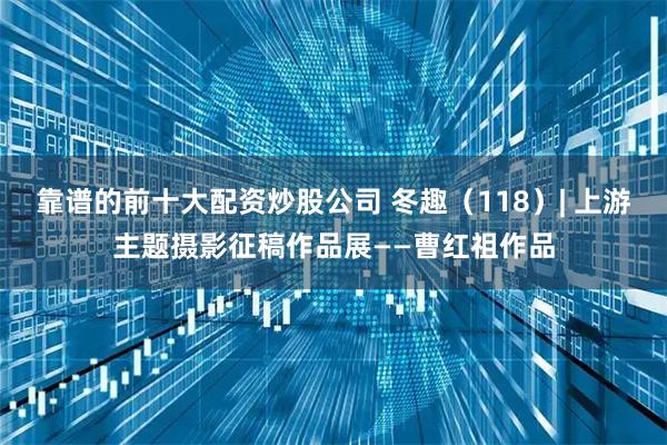 靠谱的前十大配资炒股公司 冬趣（118）| 上游主题摄影征稿作品展——曹红祖作品