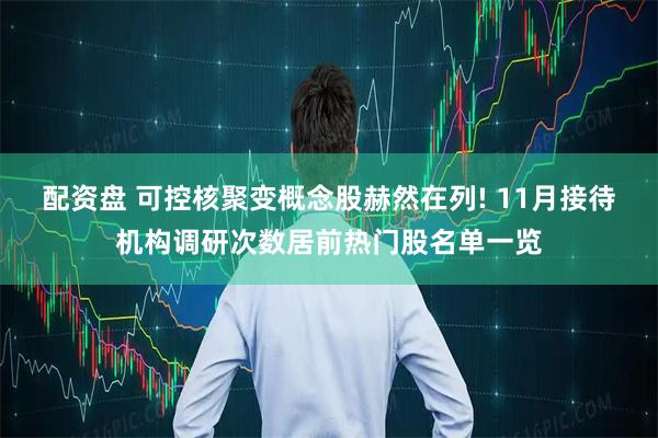 配资盘 可控核聚变概念股赫然在列! 11月接待机构调研次数居前热门股名单一览