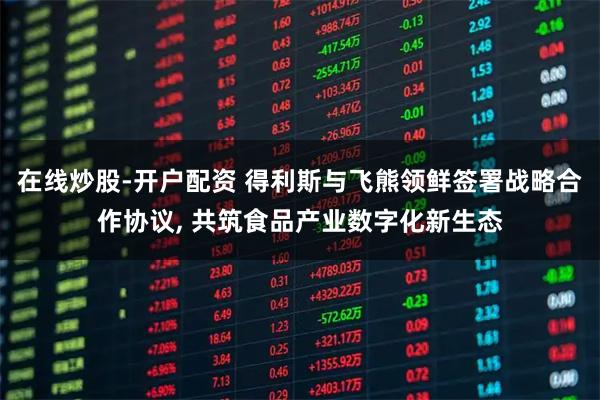 在线炒股-开户配资 得利斯与飞熊领鲜签署战略合作协议, 共筑食品产业数字化新生态