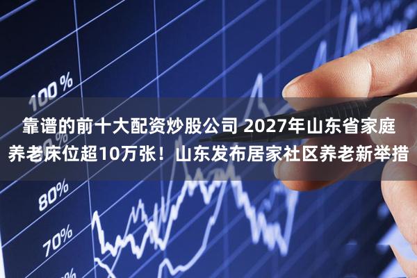 靠谱的前十大配资炒股公司 2027年山东省家庭养老床位超10万张！山东发布居家社区养老新举措