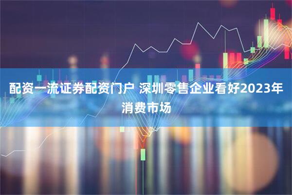 配资一流证券配资门户 深圳零售企业看好2023年消费市场