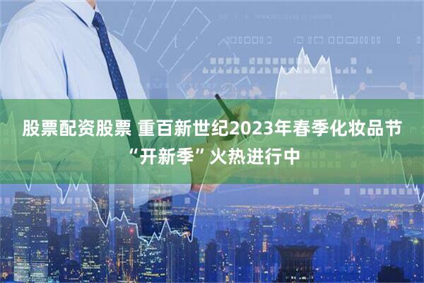 股票配资股票 重百新世纪2023年春季化妆品节“开新季”火热进行中