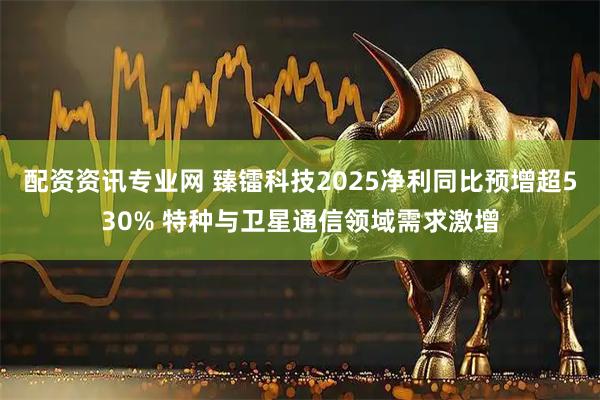 配资资讯专业网 臻镭科技2025净利同比预增超530% 特种与卫星通信领域需求激增
