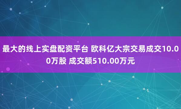 最大的线上实盘配资平台 欧科亿大宗交易成交10.00万股 成交额510.00万元