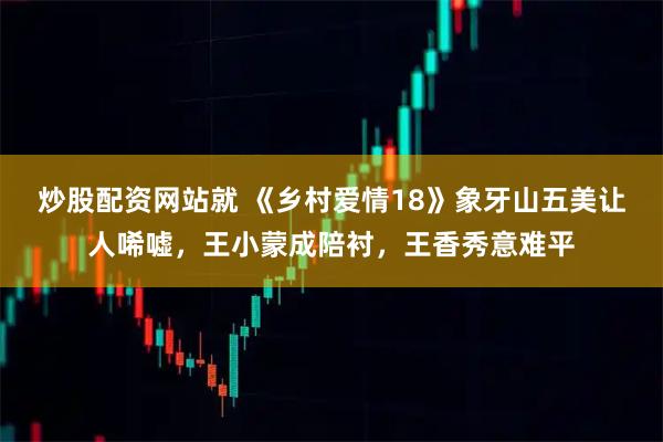 炒股配资网站就 《乡村爱情18》象牙山五美让人唏嘘，王小蒙成陪衬，王香秀意难平