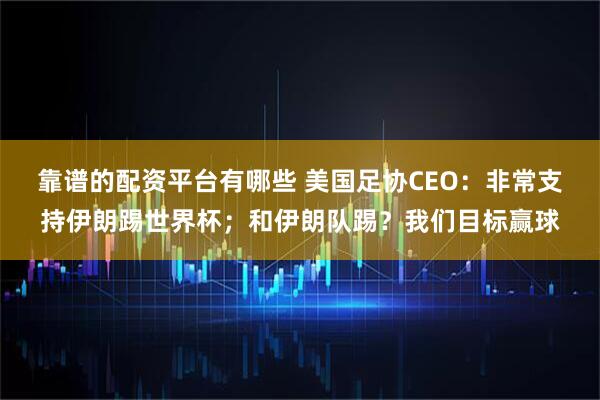 靠谱的配资平台有哪些 美国足协CEO：非常支持伊朗踢世界杯；和伊朗队踢？我们目标赢球