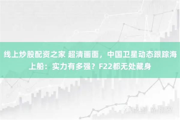 线上炒股配资之家 超清画面，中国卫星动态跟踪海上船：实力有多强？F22都无处藏身