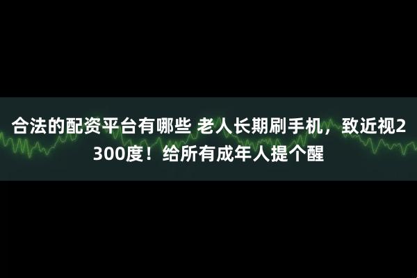 合法的配资平台有哪些 老人长期刷手机，致近视2300度！给所有成年人提个醒