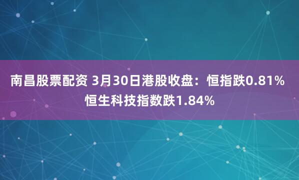 南昌股票配资 3月30日港股收盘：恒指跌0.81% 恒生科技指数跌1.84%
