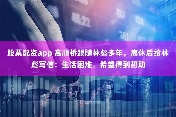 股票配资app 高顺桥跟随林彪多年，离休后给林彪写信：生活困难，希望得到帮助