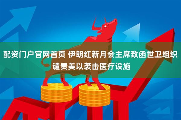 配资门户官网首页 伊朗红新月会主席致函世卫组织 谴责美以袭击医疗设施