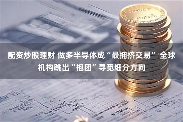 配资炒股理财 做多半导体成“最拥挤交易” 全球机构跳出“抱团”寻觅细分方向