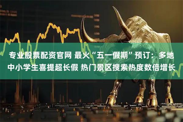 专业股票配资官网 最火“五一假期”预订：多地中小学生喜提超长假 热门景区搜索热度数倍增长