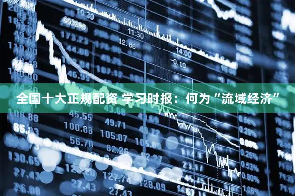 全国十大正规配资 学习时报：何为“流域经济”