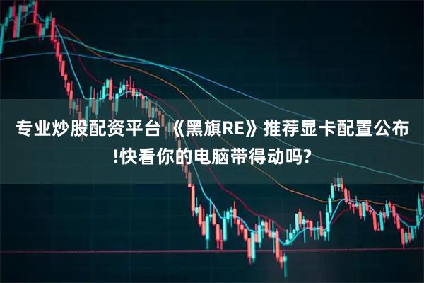 专业炒股配资平台 《黑旗RE》推荐显卡配置公布!快看你的电脑带得动吗?