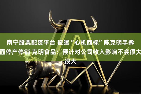 南宁股票配资平台 被曝“心机商标”陈克明手擀面停产停销 克明食品：预计对公司收入影响不会很大