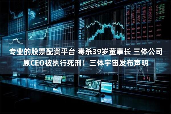 专业的股票配资平台 毒杀39岁董事长 三体公司原CEO被执行死刑！三体宇宙发布声明