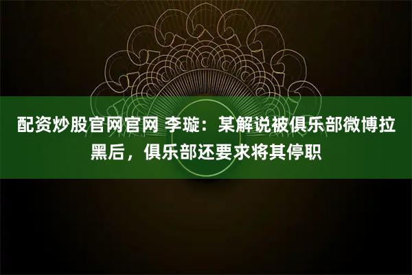 配资炒股官网官网 李璇：某解说被俱乐部微博拉黑后，俱乐部还要求将其停职