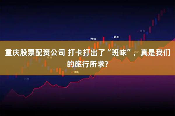 重庆股票配资公司 打卡打出了“班味”，真是我们的旅行所求?
