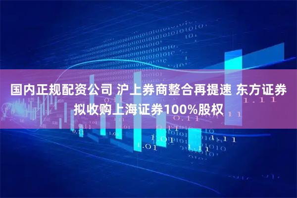 国内正规配资公司 沪上券商整合再提速 东方证券拟收购上海证券100%股权