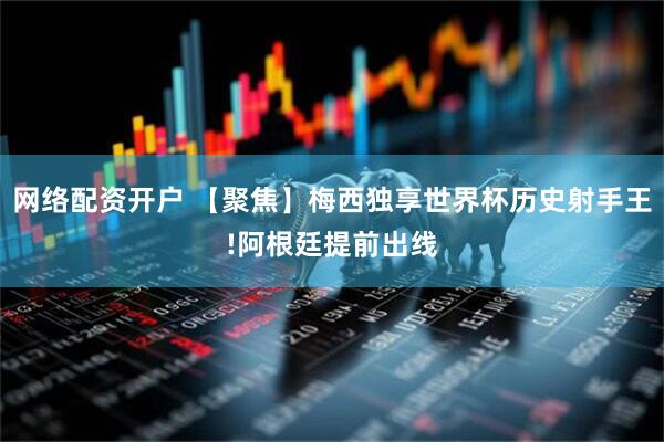 网络配资开户 【聚焦】梅西独享世界杯历史射手王!阿根廷提前出线