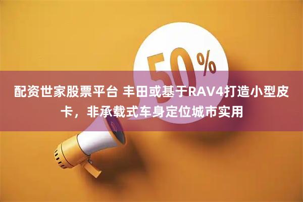 配资世家股票平台 丰田或基于RAV4打造小型皮卡，非承载式车身定位城市实用