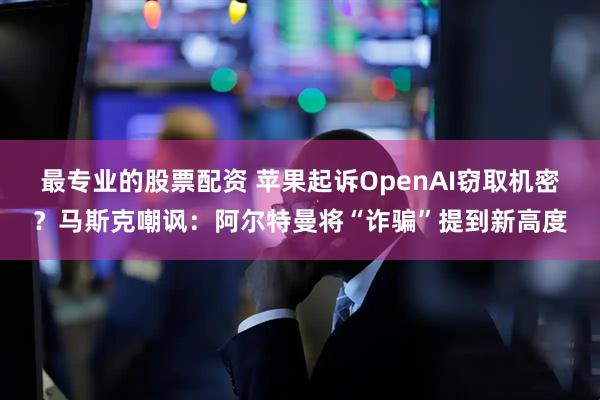 最专业的股票配资 苹果起诉OpenAI窃取机密？马斯克嘲讽：阿尔特曼将“诈骗”提到新高度