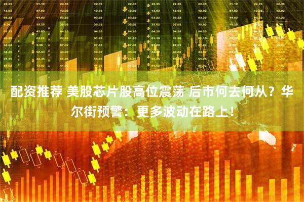 配资推荐 美股芯片股高位震荡 后市何去何从？华尔街预警：更多波动在路上！